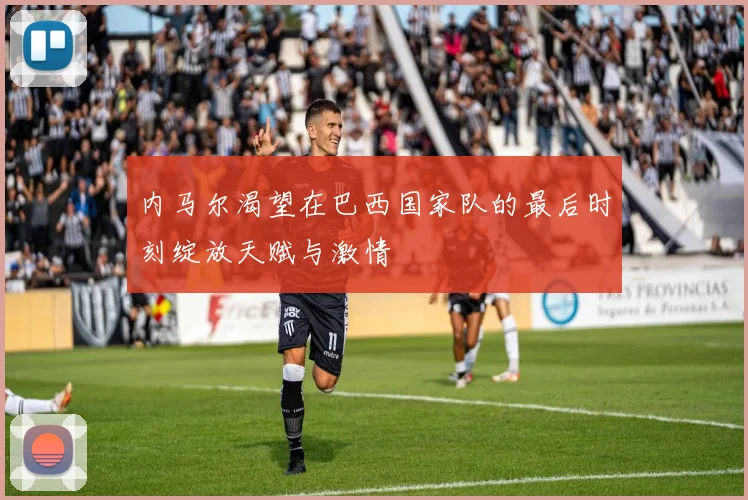 内马尔渴望在巴西国家队的最后时刻绽放天赋与激情