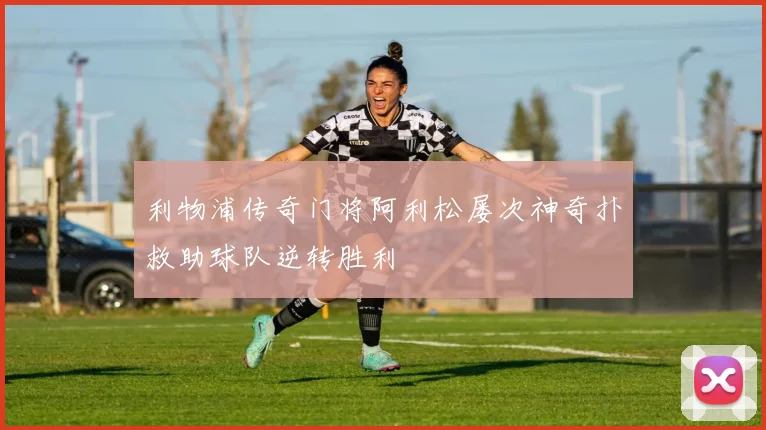利物浦传奇门将阿利松屡次神奇扑救助球队逆转胜利