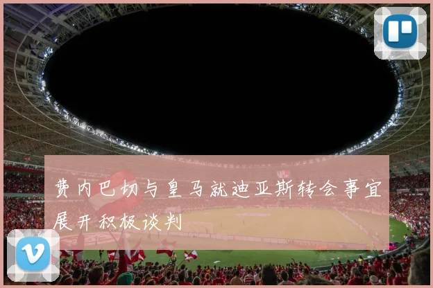 费内巴切与皇马就迪亚斯转会事宜展开积极谈判