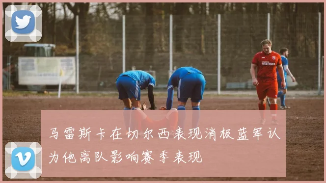 马雷斯卡在切尔西表现消极蓝军认为他离队影响赛季表现