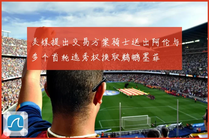 美媒提出交易方案骑士送出阿伦与多个首轮选秀权换取鹈鹕墨菲
