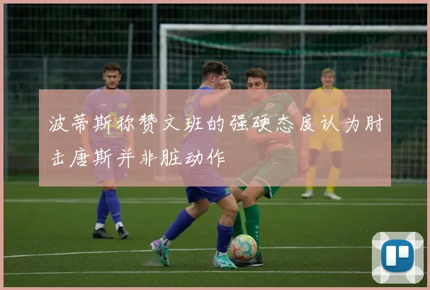 波蒂斯称赞文班的强硬态度认为肘击唐斯并非脏动作