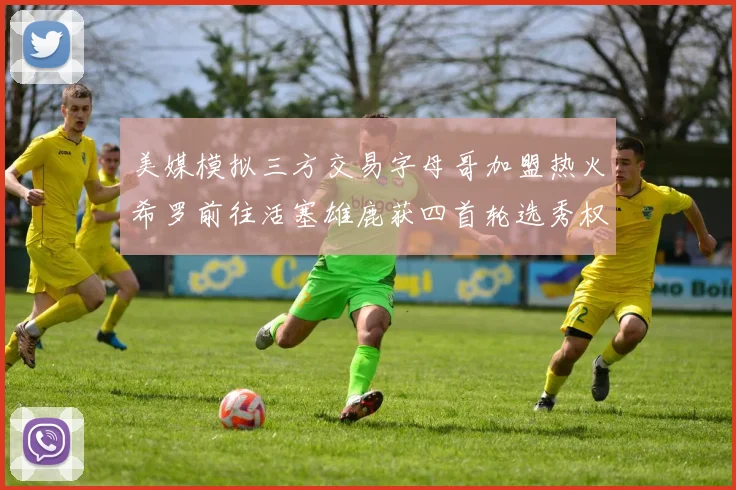 美媒模拟三方交易字母哥加盟热火希罗前往活塞雄鹿获四首轮选秀权与两次互换权