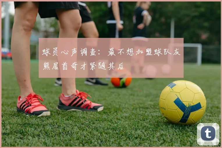 球员心声调查：最不想加盟球队灰熊居首奇才紧随其后