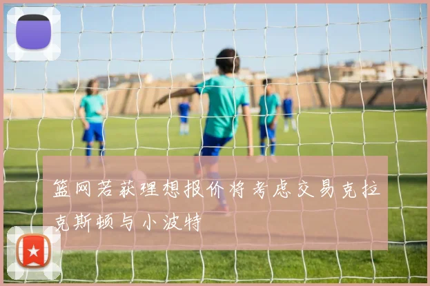 篮网若获理想报价将考虑交易克拉克斯顿与小波特