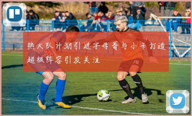 热火队计划引进字母哥与小卡打造超级阵容引发关注