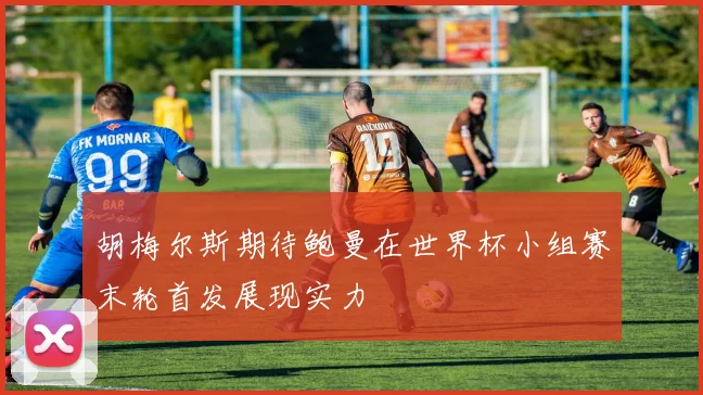 胡梅尔斯期待鲍曼在世界杯小组赛末轮首发展现实力