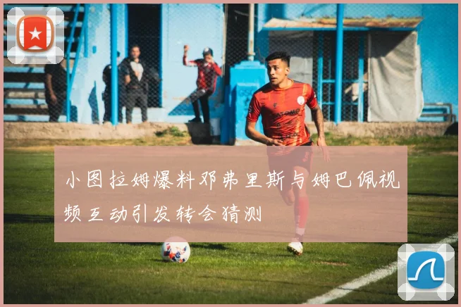 小图拉姆爆料邓弗里斯与姆巴佩视频互动引发转会猜测