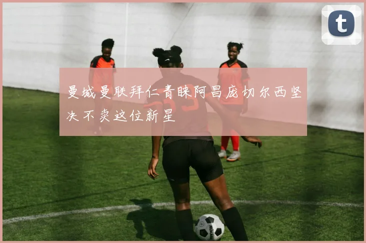 曼城曼联拜仁青睐阿昌庞切尔西坚决不卖这位新星