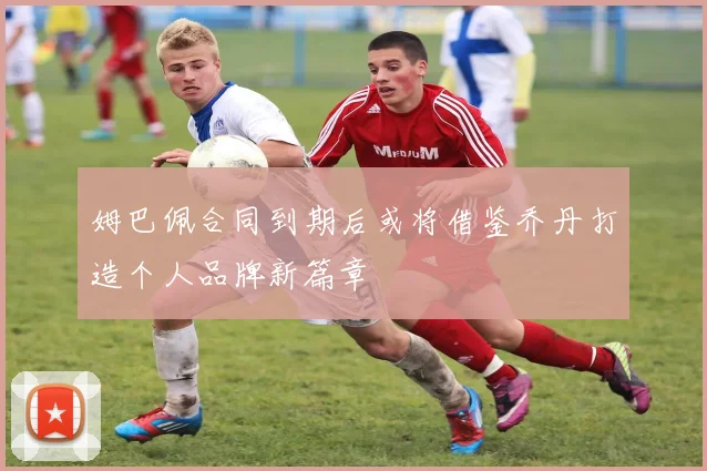 姆巴佩合同到期后或将借鉴乔丹打造个人品牌新篇章