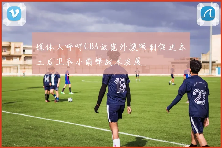 媒体人呼吁CBA放宽外援限制促进本土后卫和小前锋战术发展