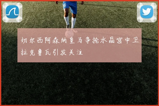 切尔西阿森纳皇马争抢水晶宫中卫拉克鲁瓦引发关注