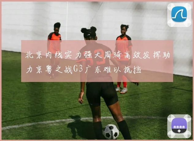北京内线实力强大周琦高效发挥助力京粤之战G3广东难以抵挡