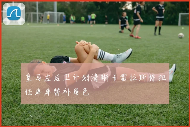 皇马左后卫计划清晰卡雷拉斯将担任库库替补角色