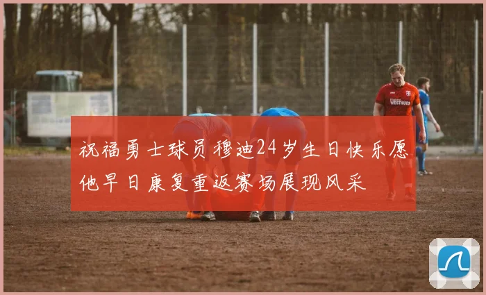 祝福勇士球员穆迪24岁生日快乐愿他早日康复重返赛场展现风采