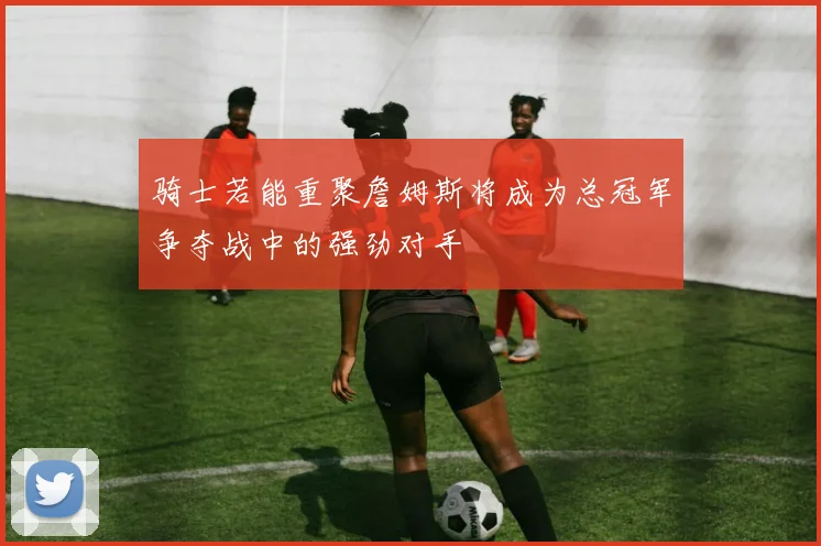 骑士若能重聚詹姆斯将成为总冠军争夺战中的强劲对手
