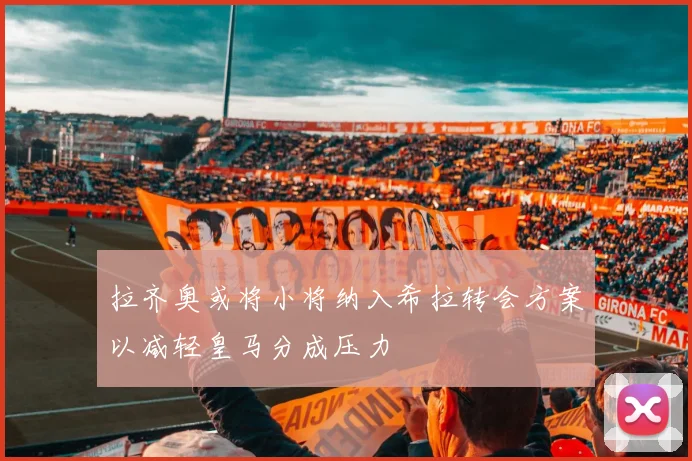 拉齐奥或将小将纳入希拉转会方案以减轻皇马分成压力