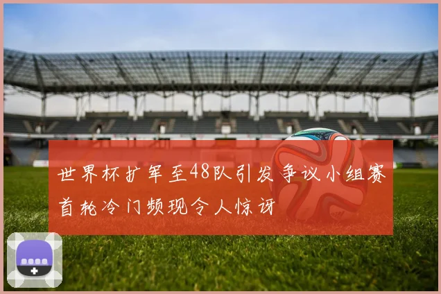 世界杯扩军至48队引发争议小组赛首轮冷门频现令人惊讶