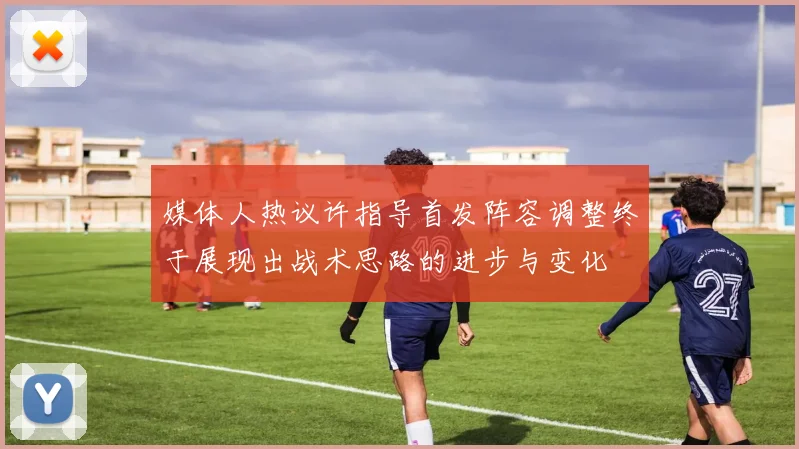 媒体人热议许指导首发阵容调整终于展现出战术思路的进步与变化