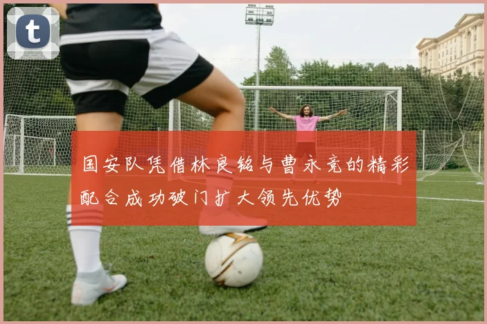 国安队凭借林良铭与曹永竞的精彩配合成功破门扩大领先优势