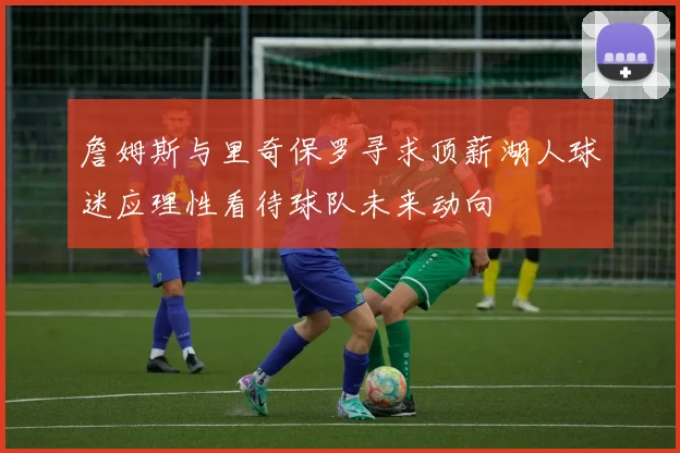 詹姆斯与里奇保罗寻求顶薪湖人球迷应理性看待球队未来动向