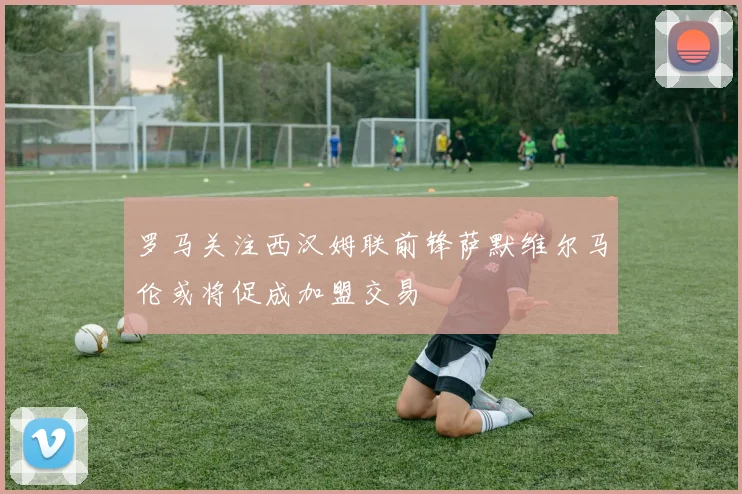 罗马关注西汉姆联前锋萨默维尔马伦或将促成加盟交易
