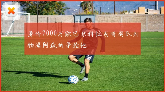 身价7000万欧巴尔科拉或将离队利物浦阿森纳争抢他