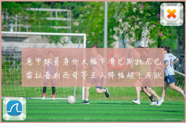 意甲球员身价大幅下滑巴斯托尼巴雷拉普利西奇等五人降幅超千万欧元