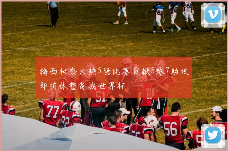 梅西状态火热5场比赛贡献5球7助攻即将休整备战世界杯